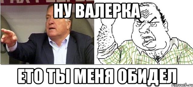 ну валерка ето ты меня обидел