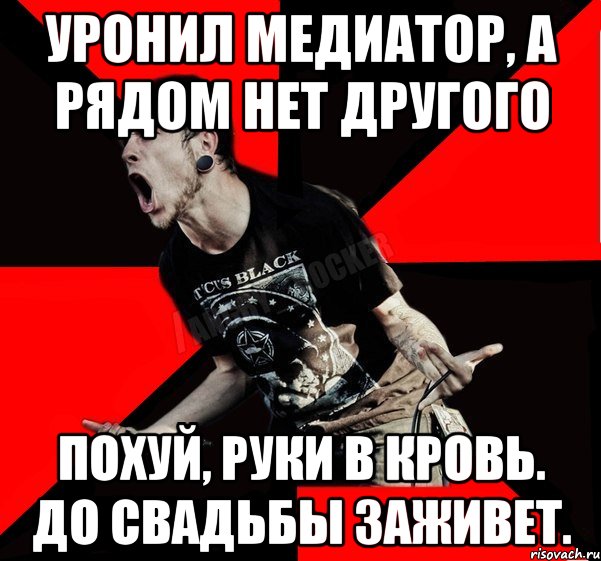 уронил медиатор, а рядом нет другого Похуй, руки в кровь. До свадьбы заживет.