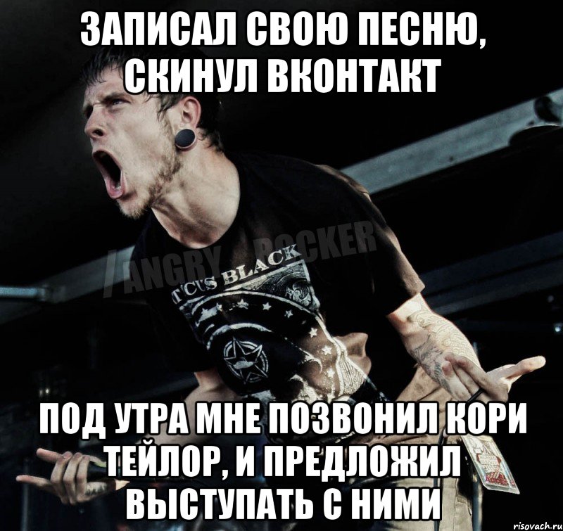 записал свою песню, скинул вконтакт под утра мне позвонил кори тейлор, и предложил выступать с ними