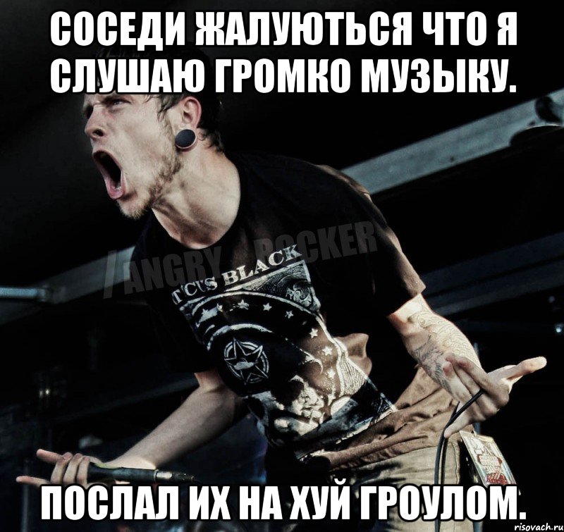 соседи жалуються что я слушаю громко музыку. послал их на хуй гроулом.