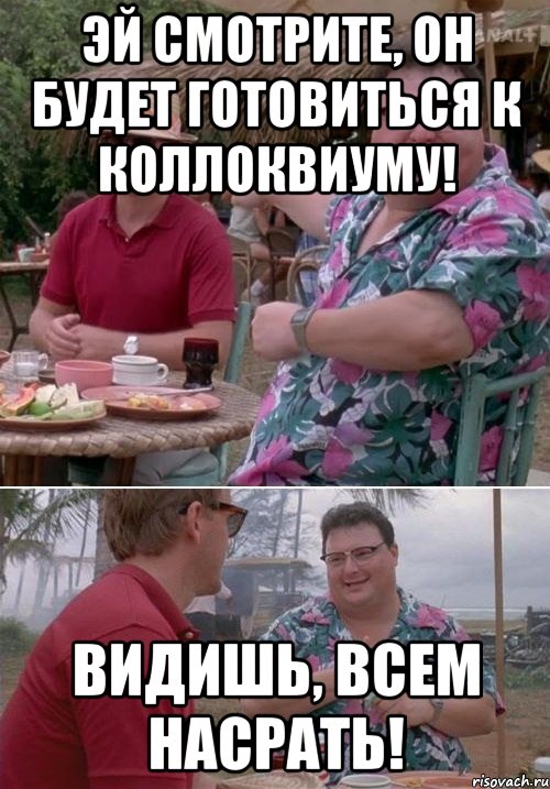 Эй смотрите, он будет готовиться к коллоквиуму! Видишь, всем насрать!