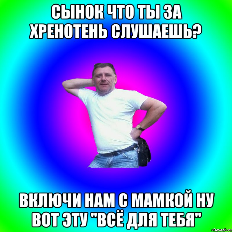 СЫНОК ЧТО ТЫ ЗА ХРЕНОТЕНЬ СЛУШАЕШЬ? ВКЛЮЧИ НАМ С МАМКОЙ НУ ВОТ ЭТУ "ВСЁ ДЛЯ ТЕБЯ"