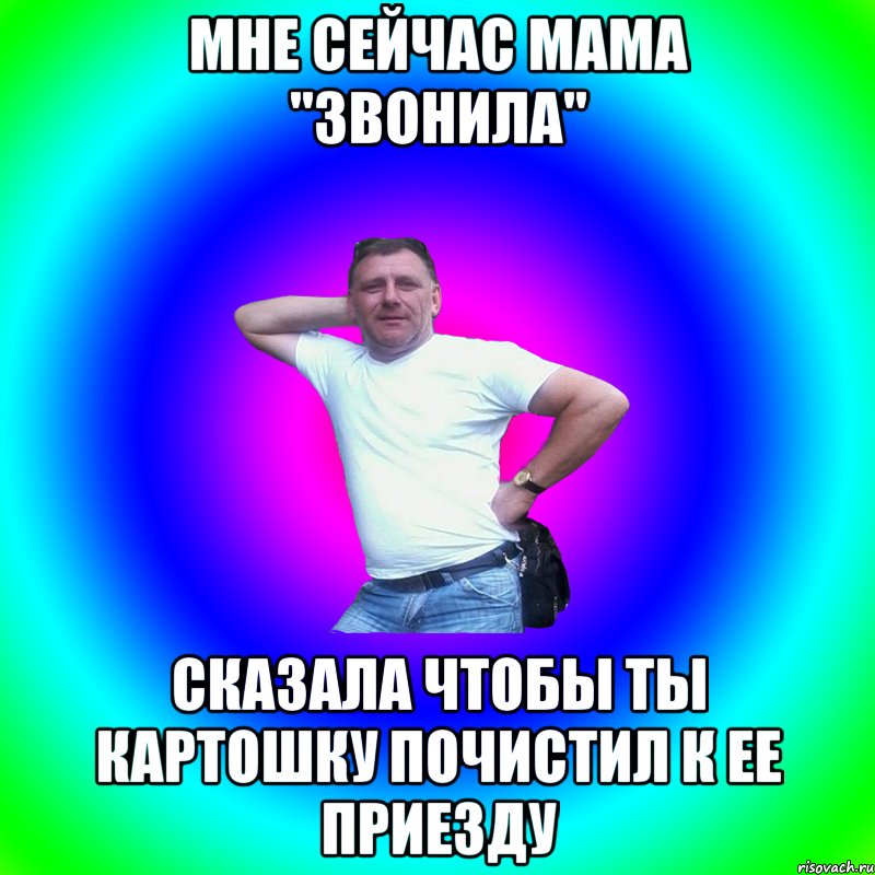 мне сейчас мама "звонила" сказала чтобы ты картошку почистил к ее приезду