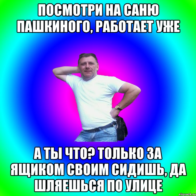 посмотри на Саню Пашкиного, работает уже а ты что? только за ящиком своим сидишь, да шляешься по улице, Мем Артур Владимирович