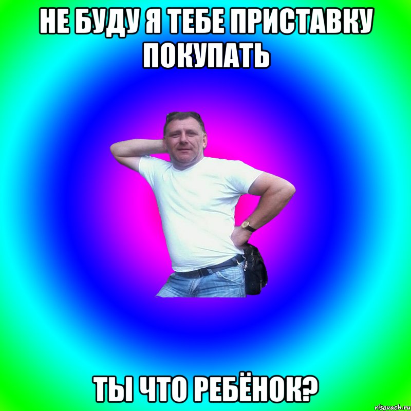 Не буду я тебе приставку покупать ты что ребёнок?