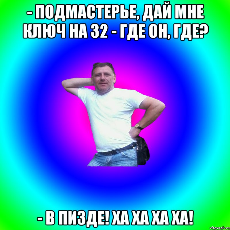 - подмастерье, дай мне ключ на 32 - где он, где? - в пизде! Ха ха ха ха!, Мем Артур Владимирович