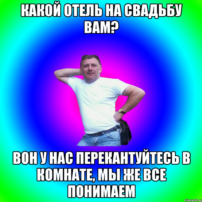 КАКОЙ ОТЕЛЬ НА СВАДЬБУ ВАМ? ВОН У НАС ПЕРЕКАНТУЙТЕСЬ В КОМНАТЕ, МЫ ЖЕ ВСЕ ПОНИМАЕМ