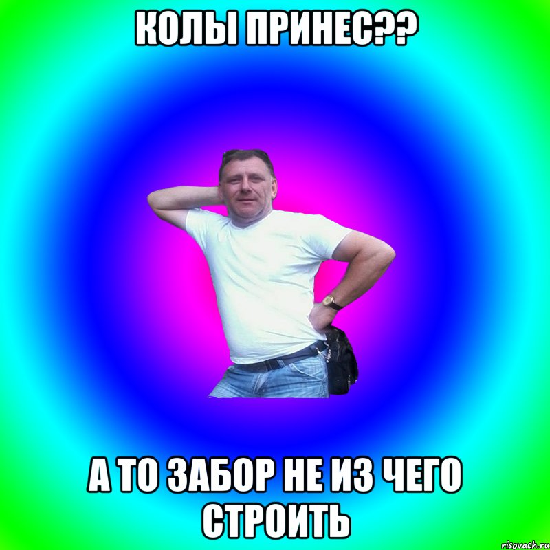 Колы принес?? А то забор не из чего строить