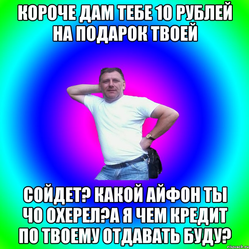 Короче дам тебе 10 рублей на подарок твоей Сойдет? какой айфон ты чо охерел?А я чем кредит по твоему отдавать буду?, Мем Артур Владимирович