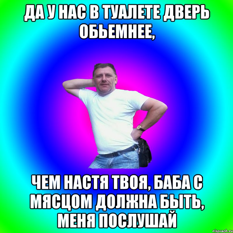 да у нас в туалете дверь обьемнее, чем настя твоя, баба с мясцом должна быть, меня послушай, Мем Артур Владимирович