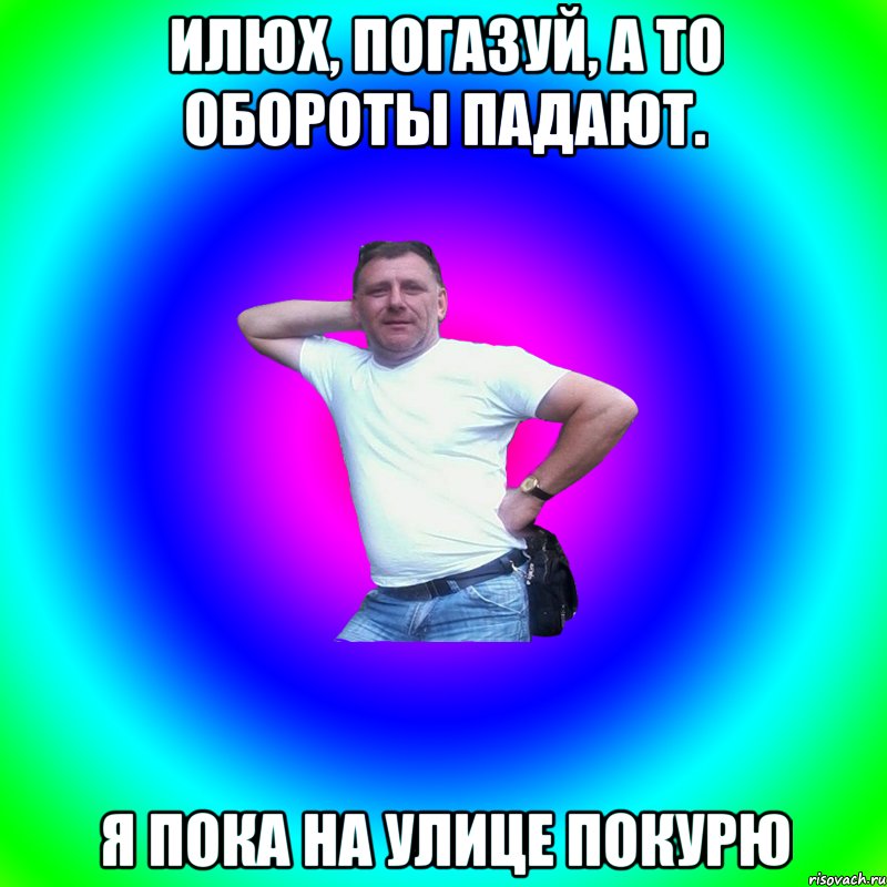 илюх, погазуй, а то обороты падают. я пока на улице покурю, Мем Артур Владимирович