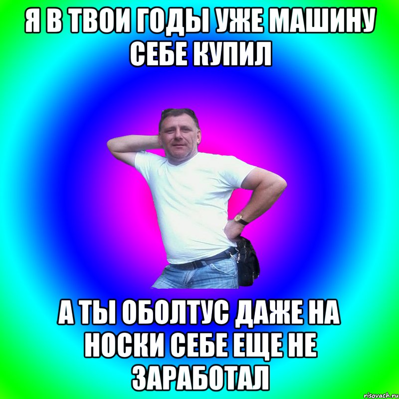 Я в твои годы уже машину себе купил А ты оболтус даже на носки себе еще не заработал, Мем Артур Владимирович