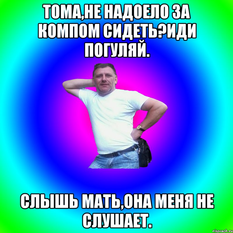 Тома,не надоело за компом сидеть?Иди погуляй. Слышь мать,она меня не слушает.