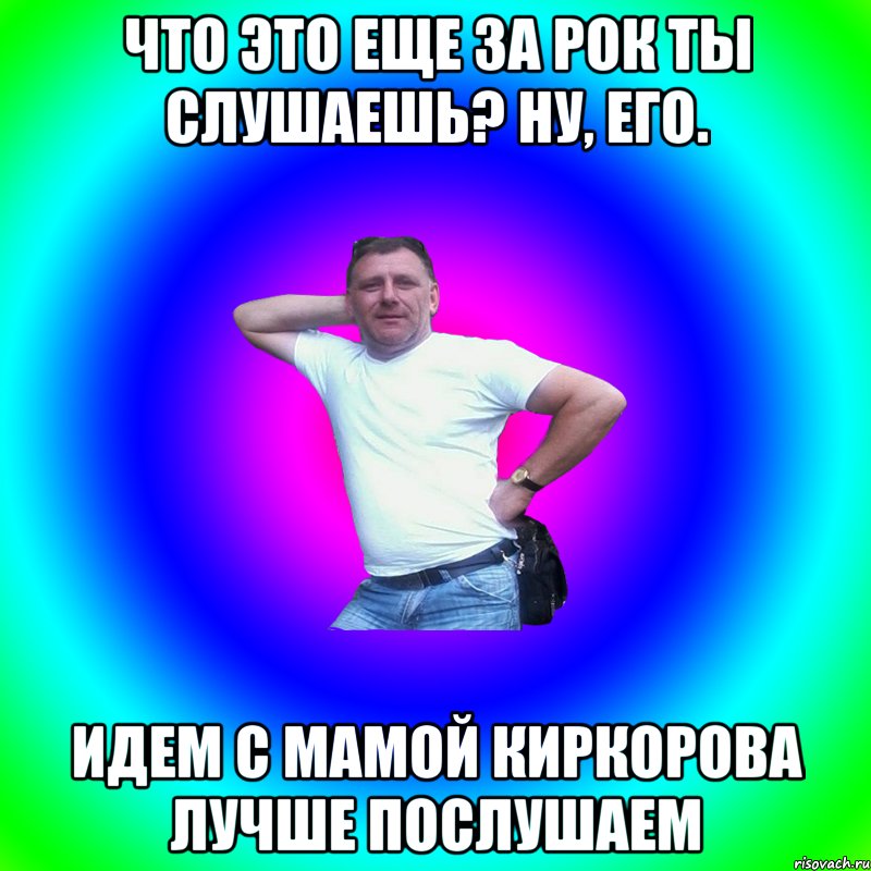 что это еще за рок ты слушаешь? ну, его. идем с мамой Киркорова лучше послушаем, Мем Артур Владимирович