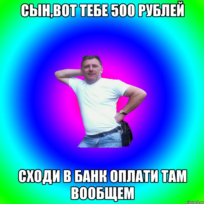 СЫН,ВОТ ТЕБЕ 500 РУБЛЕЙ СХОДИ В БАНК ОПЛАТИ ТАМ ВООБЩЕМ, Мем Артур Владимирович