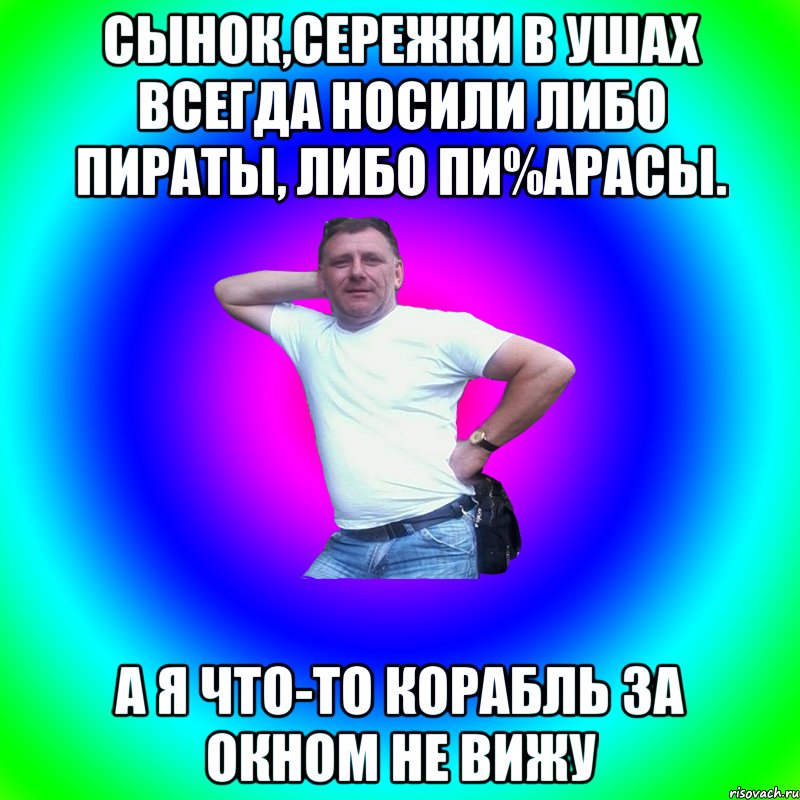 сынок,сережки в ушах всегда носили либо пираты, либо пи%арасы. а я что-то корабль за окном не вижу, Мем Артур Владимирович