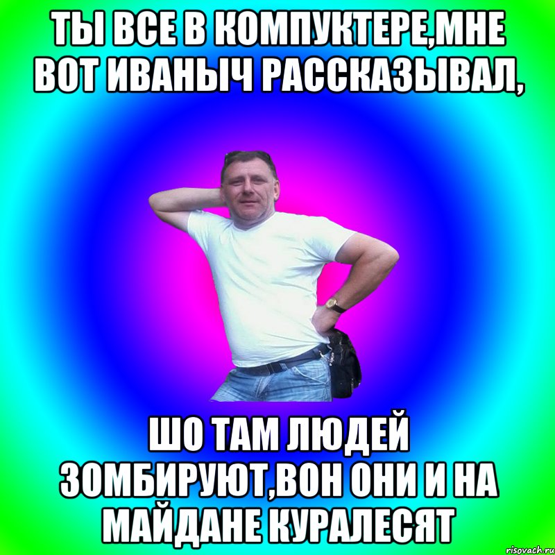 Ты все в компуктере,мне вот Иваныч рассказывал, шо там людей зомбируют,вон они и на майдане куралесят, Мем Артур Владимирович