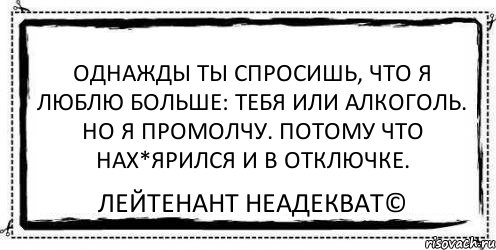 Однажды ты спросишь, что я люблю больше: тебя или алкоголь. Но я промолчу. Потому что нах*ярился и в отключке. Лейтенант Неадекват©, Комикс Асоциальная антиреклама