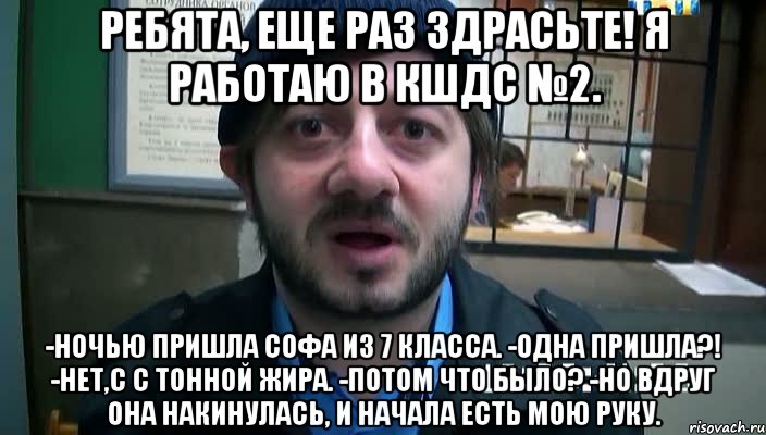 Ребята, еще раз здрасьте! Я работаю в КШДС №2. -Ночью пришла Софа из 7 класса. -Одна пришла?! -Нет,с с тонной жира. -Потом что было? -Но вдруг она накинулась, и начала есть мою руку., Мем Бородач