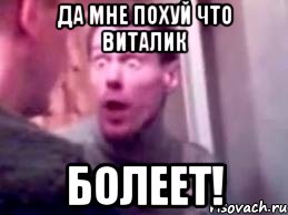 да мне похуй что виталик болеет!