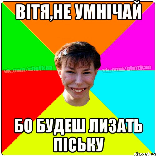 Вітя,не умнічай бо будеш лизать піську