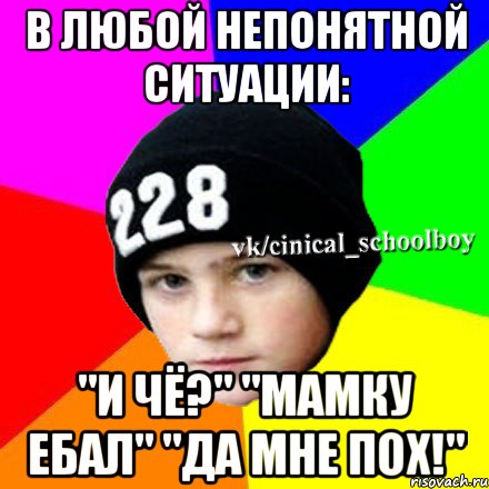 в любой непонятной ситуации: "и чё?" "мамку ебал" "да мне пох!"