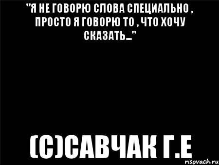 "Я не говорю слова специально , просто я говорю то , что хочу сказать..." (с)Савчак Г.Е