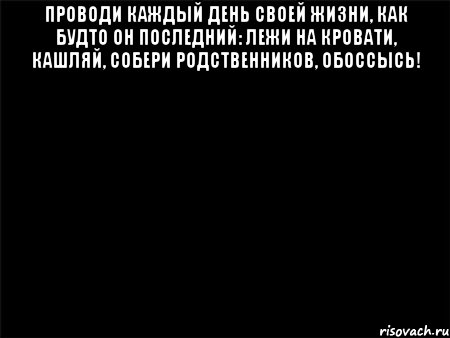 ПРОВОДИ КАЖДЫЙ ДЕНЬ СВОЕЙ ЖИЗНИ, КАК БУДТО ОН ПОСЛЕДНИЙ: ЛЕЖИ НА КРОВАТИ, КАШЛЯЙ, СОБЕРИ РОДСТВЕННИКОВ, ОБОССЫСЬ! 