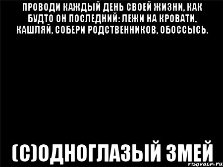 Проводи каждый день своей жизни, как будто он последний: лежи на кровати, кашляй, собери родственников, обоссысь. (С)ОДНОГЛАЗЫЙ ЗМЕЙ, Мем Черный фон