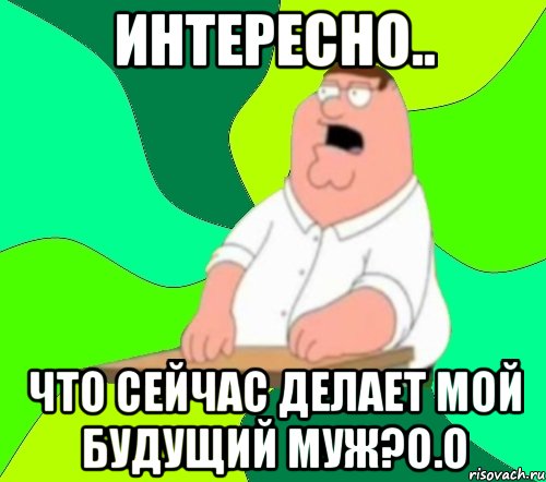 Интересно.. Что сейчас делает мой будущий муж?о.о, Мем  Да всем насрать (Гриффин)