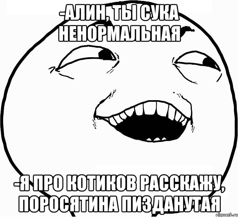 -Алин, ты сука ненормальная -я про котиков расскажу, поросятина пизданутая, Мем Дааа