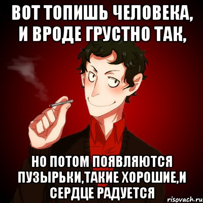 Вот топишь человека, и вроде грустно так, но потом появляются пузырьки,такие хорошие,и сердце радуется