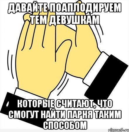 давайте поаплодируем тем девушкам которые считают, что смогут найти парня таким способом