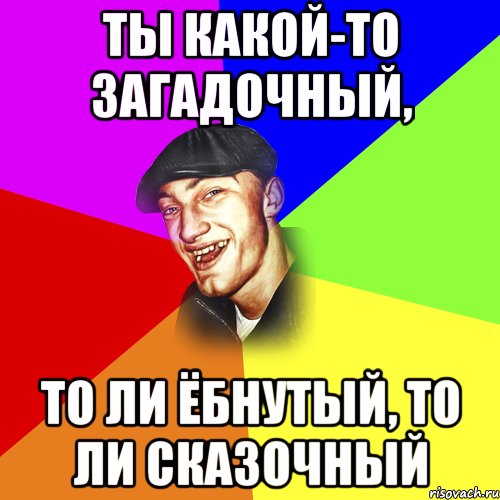 Ты какой-то загадочный, то ли ёбнутый, то ли сказочный, Мем ДЕРЗКИЙ БЫДЛОМЁТ