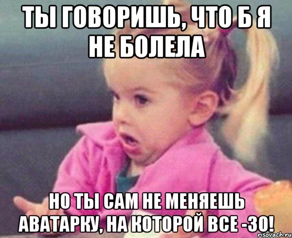 Ты говоришь, что б я не болела Но ты сам не меняешь аватарку, на которой все -30!, Мем  Ты говоришь (девочка возмущается)