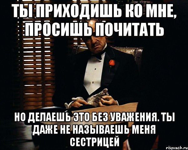 ты приходишь ко мне, просишь почитать но делаешь это без уважения. ты даже не называешь меня сестрицей, Мем Дон Вито Корлеоне