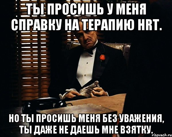 Ты просишь у меня справку на терапию HRT. Но ты просишь меня без уважения, ты даже не даешь мне взятку., Мем Дон Вито Корлеоне