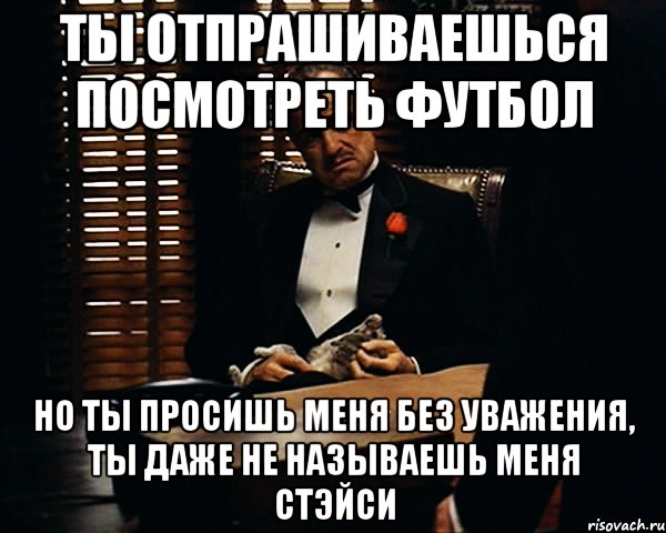 Ты отпрашиваешься посмотреть футбол но ты просишь меня без уважения, ты даже не называешь меня стэйси, Мем Дон Вито Корлеоне