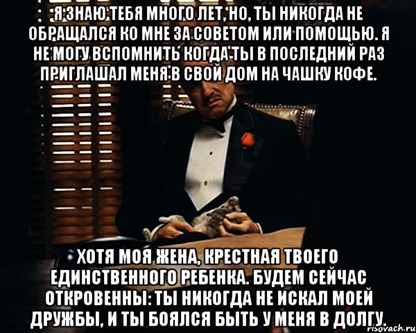 Я знаю тебя много лет, но, ты никогда не обращался ко мне за советом или помощью. Я не могу вспомнить когда ты в последний раз приглашал меня в свой дом на чашку кофе. Хотя моя жена, крестная твоего единственного ребенка. Будем сейчас откровенны: ты никогда не искал моей дружбы, и ты боялся быть у меня в долгу., Мем Дон Вито Корлеоне