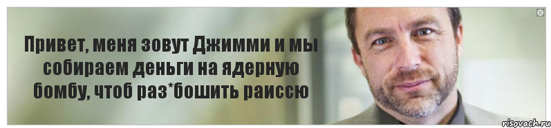 Привет, меня зовут Джимми и мы собираем деньги на ядерную бомбу, чтоб раз*бошить раиссю