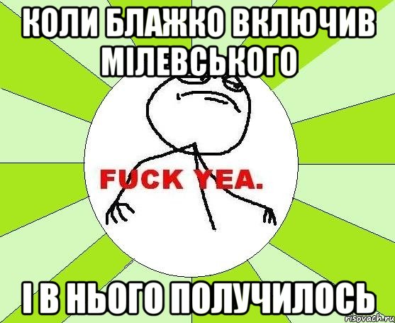 Коли Блажко включив мілевського І в нього получилось, Мем фак е