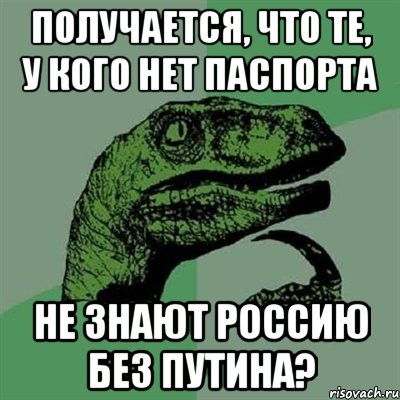 Получается, что те, у кого нет паспорта не знают Россию без Путина?, Мем Филосораптор