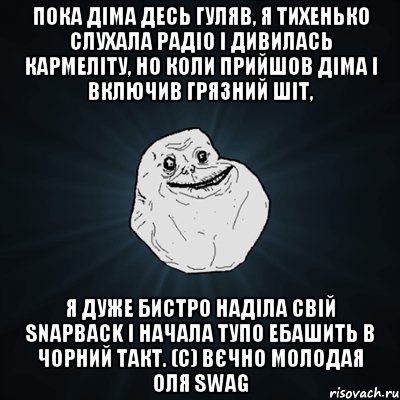 Пока Діма десь гуляв, я тихенько слухала радіо і дивилась кармеліту, но коли прийшов Діма і включив грязний шіт, я дуже бистро наділа свій snapback і начала тупо ебашить в чорний такт. (с) Вєчно молодая Оля swag, Мем Forever Alone