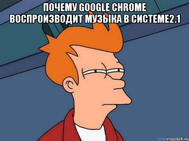 Почему Google Chrome воспроизводит музыка в системе2.1 , Мем  Фрай (мне кажется или)