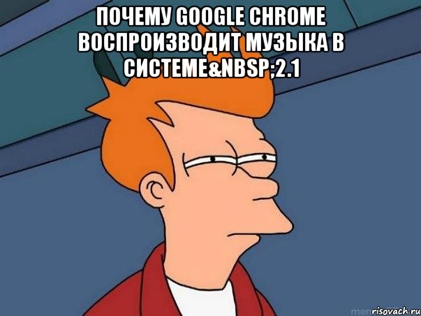 Почему Google Chrome воспроизводит музыка в системе&nbsp;2.1 , Мем  Фрай (мне кажется или)