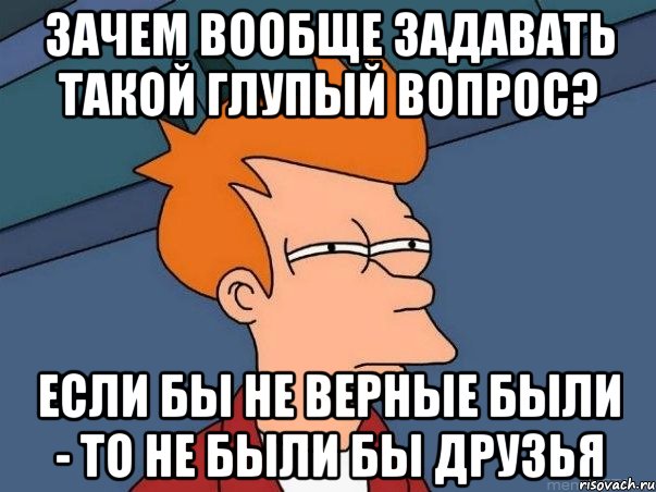 зачем вообще задавать такой глупый вопрос? если бы не верные были - то не были бы друзья, Мем  Фрай (мне кажется или)