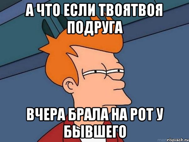 А что если твоятвоя подруга Вчера брала на рот у бывшего, Мем  Фрай (мне кажется или)