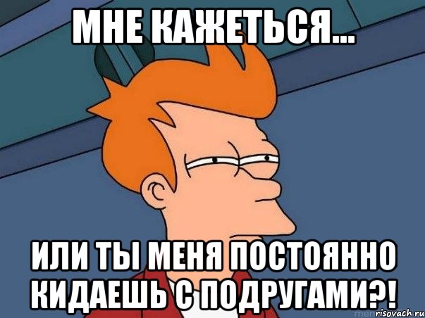 Мне кажеться... или ты меня постоянно кидаешь с подругами?!, Мем  Фрай (мне кажется или)