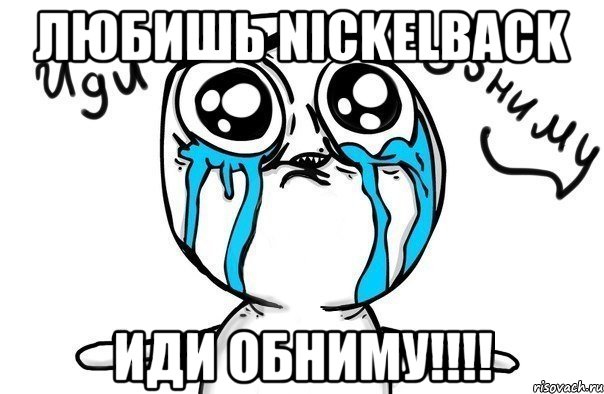 Любишь Nickelback Иди Обниму!!!!, Мем Иди обниму