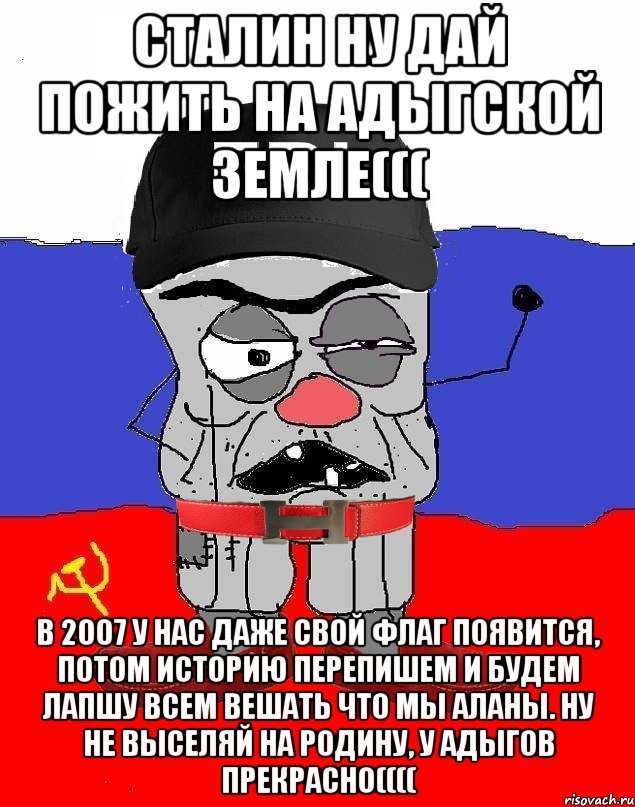 Сталин ну дай пожить на Адыгской земле((( В 2007 у нас даже свой флаг появится, потом историю перепишем и будем лапшу всем вешать что мы Аланы. Ну не выселяй на родину, у Адыгов прекрасно((((